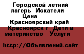 Городской летний лагерь “Искатели“ › Цена ­ 7 500 - Красноярский край, Красноярск г. Дети и материнство » Услуги   